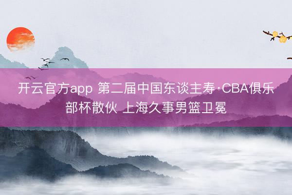 开云官方app 第二届中国东谈主寿·CBA俱乐部杯散伙 上海久事男篮卫冕