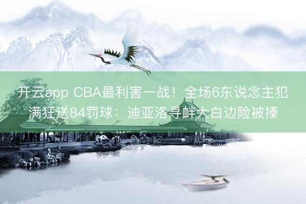开云app CBA最利害一战!全场6东说念主犯满狂送84罚球:迪亚洛寻衅大白边险被揍