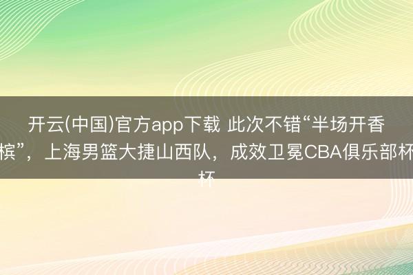 开云(中国)官方app下载 此次不错“半场开香槟”,上海男篮大捷山西队,成效卫冕CBA俱乐部杯