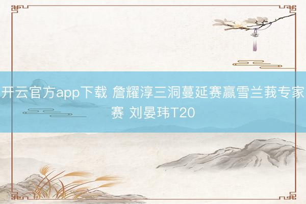开云官方app下载 詹耀淳三洞蔓延赛赢雪兰莪专家赛 刘晏玮T20