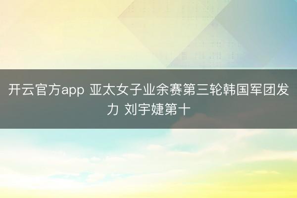 开云官方app 亚太女子业余赛第三轮韩国军团发力 刘宇婕第十