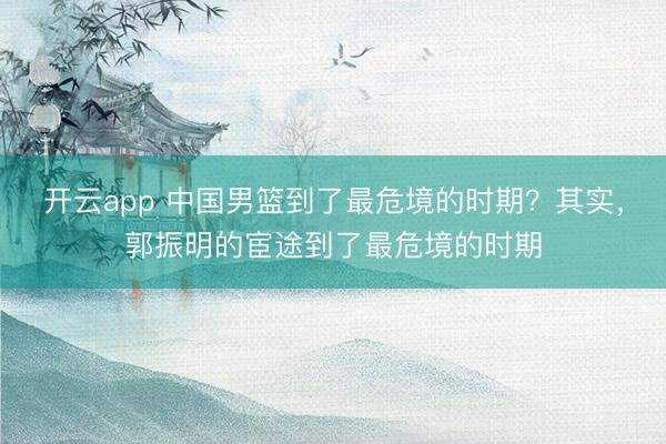 开云app 中国男篮到了最危境的时期？其实，郭振明的宦途到了最危境的时期