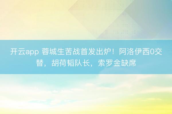 开云app 蓉城生苦战首发出炉！阿洛伊西0交替，胡荷韬队长，索罗金缺席