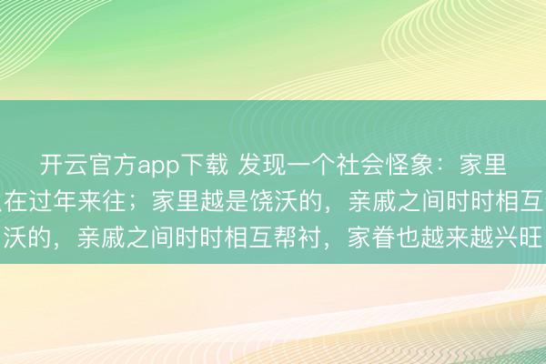 开云官方app下载 发现一个社会怪象：家里越是穷的，亲戚之间只在过年来往；家里越是饶沃的，亲戚之间时时相互帮衬，家眷也越来越兴旺