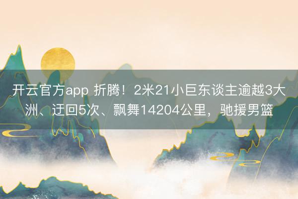 开云官方app 折腾！2米21小巨东谈主逾越3大洲、迂回5次、飘舞14204公里，驰援男篮