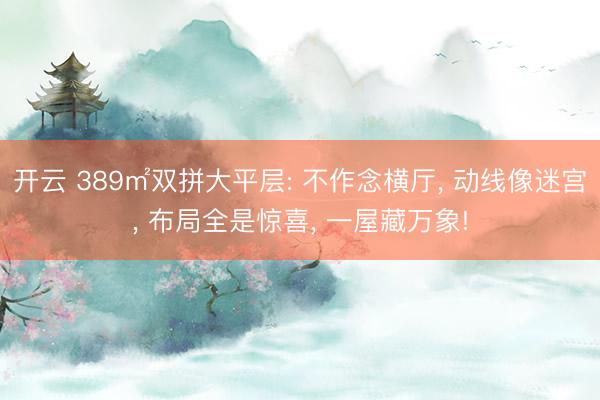 开云 389㎡双拼大平层: 不作念横厅, 动线像迷宫, 布局全是惊喜, 一屋藏万象!