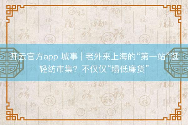 开云官方app 城事 | 老外来上海的“第一站”逛轻纺市集?不仅仅“塌低廉货”