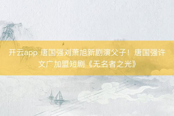 开云app 唐国强刘萧旭新剧演父子!唐国强许文广加盟短剧《无名者之光》