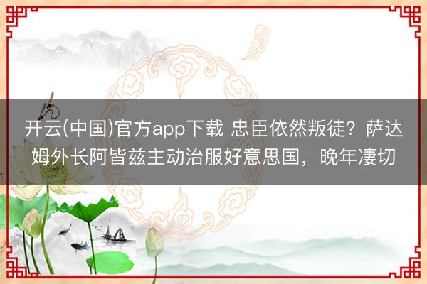 开云(中国)官方app下载 忠臣依然叛徒?萨达姆外长阿皆兹主动治服好意思国,晚年凄切