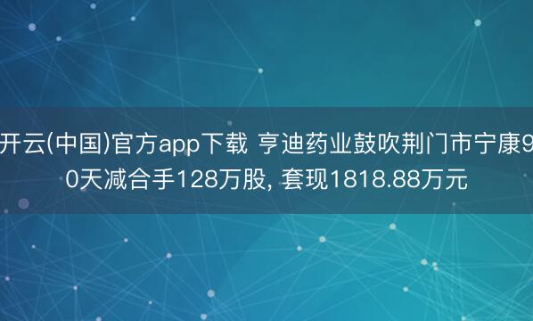 开云(中国)官方app下载 亨迪药业鼓吹荆门市宁康90天减合手128万股， 套现1818.88万元