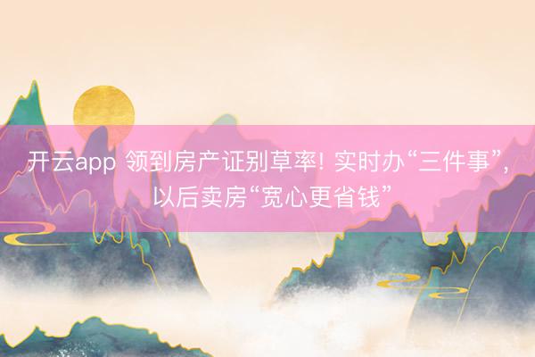 开云app 领到房产证别草率! 实时办“三件事”， 以后卖房“宽心更省钱”