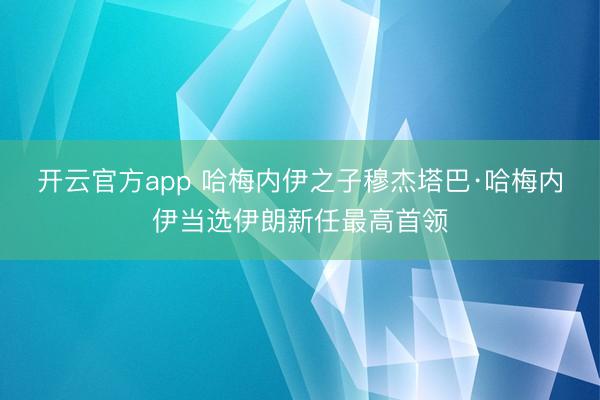 开云官方app 哈梅内伊之子穆杰塔巴·哈梅内伊当选伊朗新任最高首领