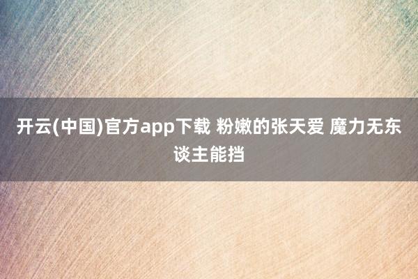 开云(中国)官方app下载 粉嫩的张天爱 魔力无东谈主能挡