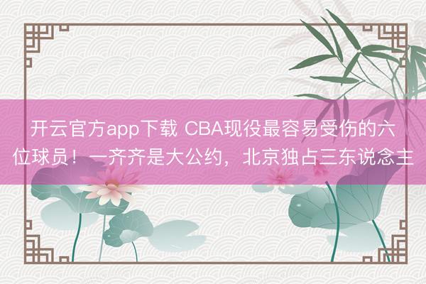 开云官方app下载 CBA现役最容易受伤的六位球员！一齐齐是大公约，北京独占三东说念主