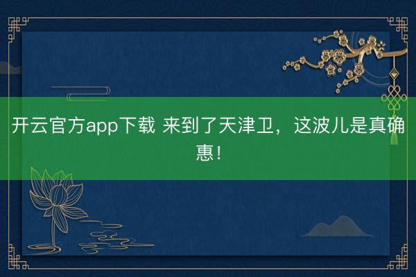 开云官方app下载 来到了天津卫，这波儿是真确惠！