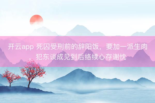 开云app 死囚受刑前的辞阳饭,要加一派生肉,犯东谈成见到后络续心存谢忱