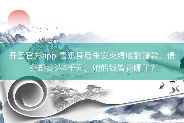 开云官方app 鲁迅身后朱安束缚收到赠款，债务却高达4千元，她的钱皆花哪了？