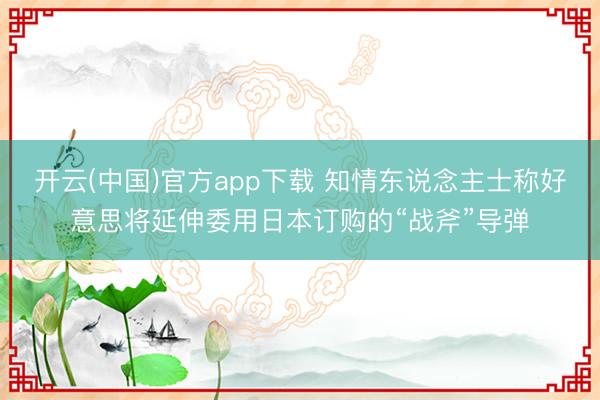 开云(中国)官方app下载 知情东说念主士称好意思将延伸委用日本订购的“战斧”导弹
