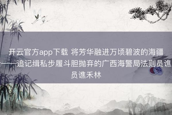 开云官方app下载 将芳华融进万顷碧波的海疆卫士——追记缉私步履斗胆抛弃的广西海警局法则员谯禾林