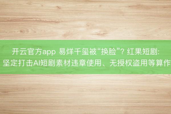 开云官方app 易烊千玺被“换脸”? 红果短剧: 坚定打击AI短剧素材违章使用、无授权盗用等算作