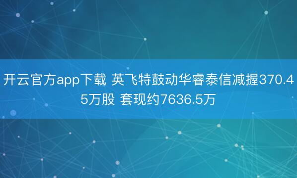 开云官方app下载 英飞特鼓动华睿泰信减握370.45万股 套现约7636.5万