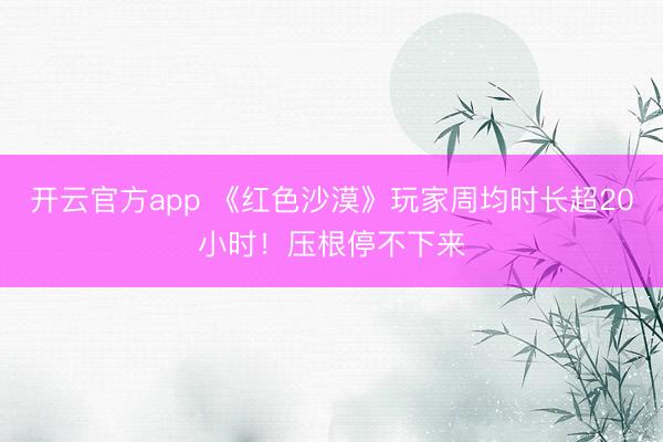 开云官方app 《红色沙漠》玩家周均时长超20小时！压根停不下来