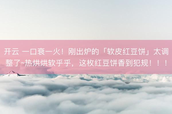 开云 一口衰一火!刚出炉的「软皮红豆饼」太调整了~热烘烘软乎乎,这枚红豆饼香到犯规!!!