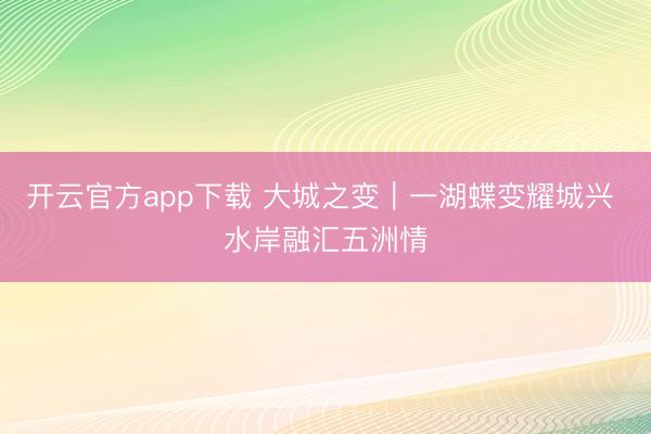 开云官方app下载 大城之变｜一湖蝶变耀城兴 水岸融汇五洲情