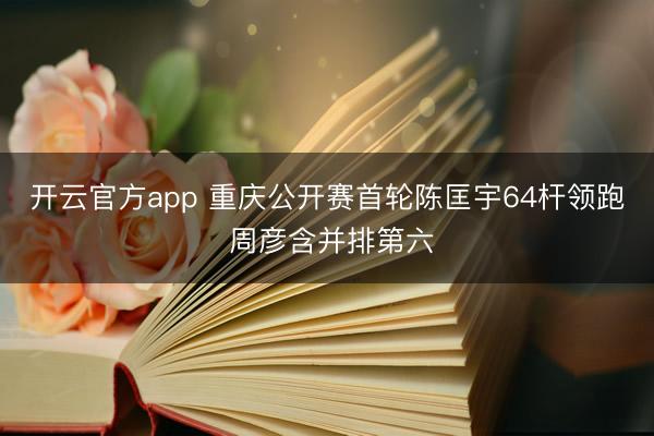 开云官方app 重庆公开赛首轮陈匡宇64杆领跑 周彦含并排第六