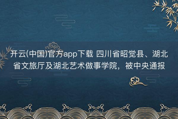 开云(中国)官方app下载 四川省昭觉县、湖北省文旅厅及湖北艺术做事学院,被中央通报