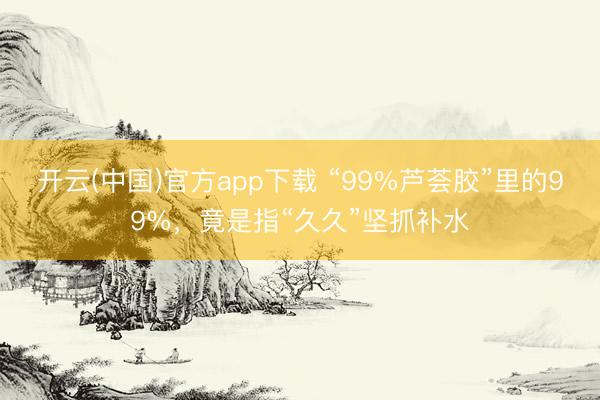 开云(中国)官方app下载 “99%芦荟胶”里的99%,竟是指“久久”坚抓补水