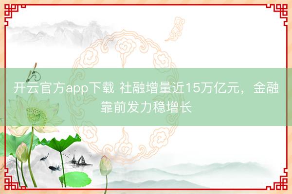 开云官方app下载 社融增量近15万亿元，金融靠前发力稳增长