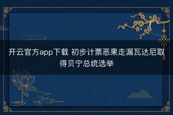 开云官方app下载 初步计票恶果走漏瓦达尼取得贝宁总统选举