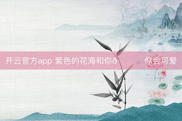 开云官方app 紫色的花海和你💜 你会可爱