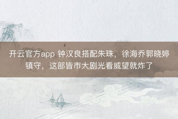 开云官方app 钟汉良搭配朱珠,徐海乔郭晓婷镇守,这部皆市大剧光看威望就炸了