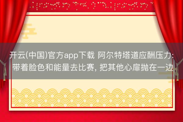 开云(中国)官方app下载 阿尔特塔道应酬压力: 带着脸色和能量去比赛， 把其他心扉抛在一边