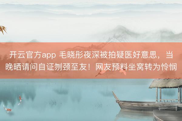 开云官方app 毛晓彤夜深被拍疑医好意思，当晚晒请问自证刎颈至友！网友预料坐窝转为怜悯