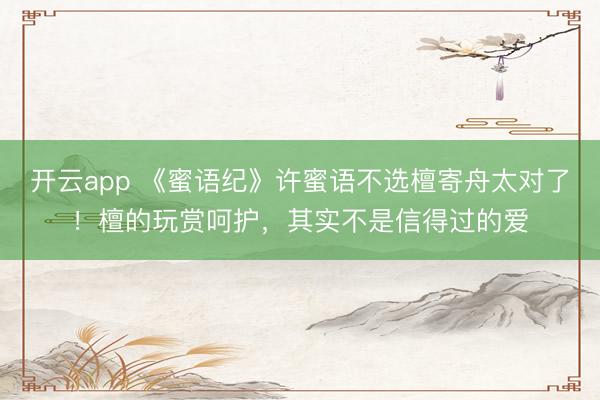 开云app 《蜜语纪》许蜜语不选檀寄舟太对了！檀的玩赏呵护，其实不是信得过的爱