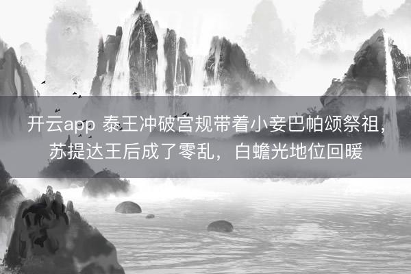 开云app 泰王冲破宫规带着小妾巴帕颂祭祖，苏提达王后成了零乱，白蟾光地位回暖
