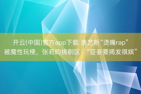 开云(中国)官方app下载 唐艺昕“烫嘴rap”被魔性玩梗，张若昀挑剔区：“臣妾要揭发祺嫔”