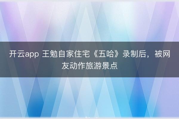 开云app 王勉自家住宅《五哈》录制后，被网友动作旅游景点