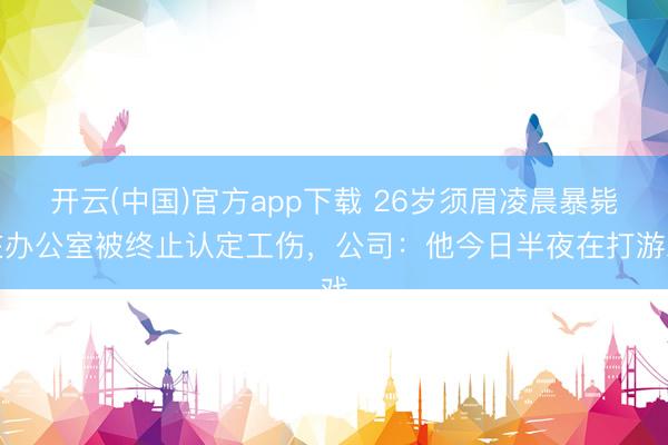 开云(中国)官方app下载 26岁须眉凌晨暴毙在办公室被终止认定工伤，公司：他今日半夜在打游戏