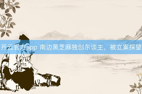开云官方app 南边黑芝麻独创东谈主，被立案探望