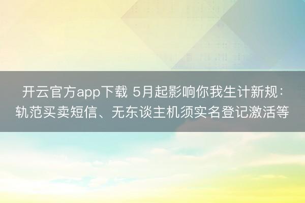 开云官方app下载 5月起影响你我生计新规：轨范买卖短信、无东谈主机须实名登记激活等