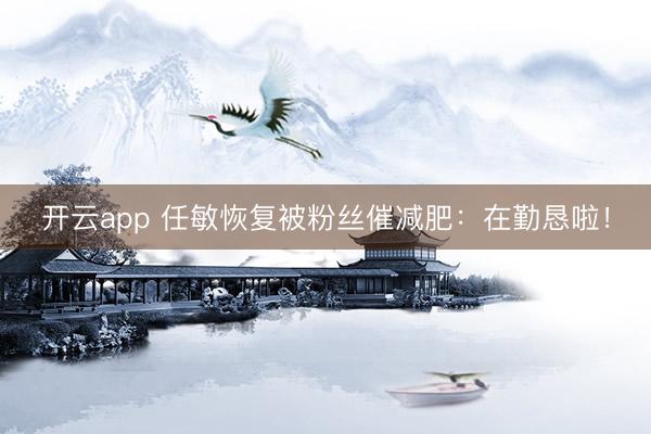 开云app 任敏恢复被粉丝催减肥：在勤恳啦！