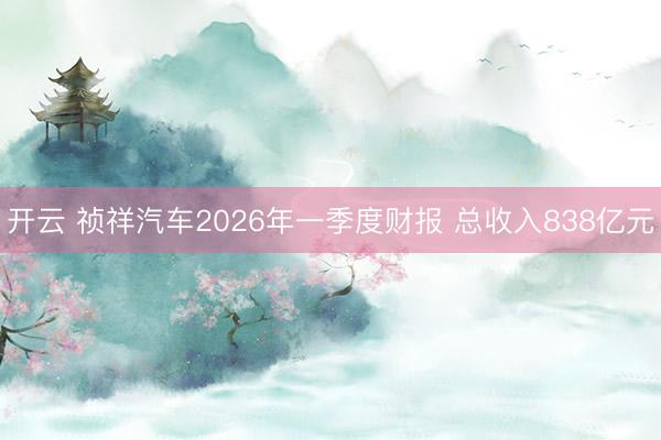 开云 祯祥汽车2026年一季度财报 总收入838亿元