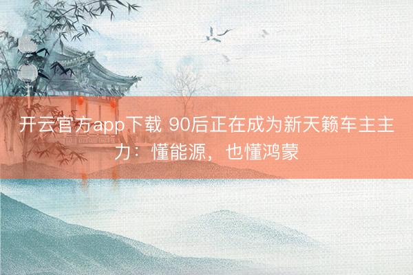 开云官方app下载 90后正在成为新天籁车主主力：懂能源，也懂鸿蒙