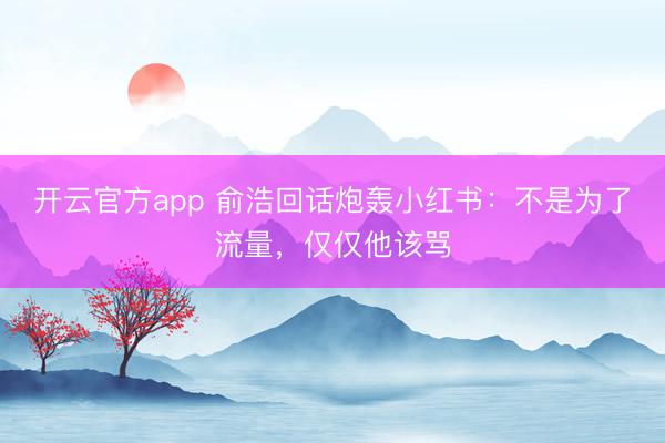 开云官方app 俞浩回话炮轰小红书：不是为了流量，仅仅他该骂