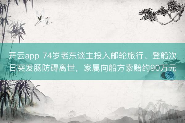 开云app 74岁老东谈主投入邮轮旅行、登船次日突发肠防碍离世，家属向船方索赔约90万元