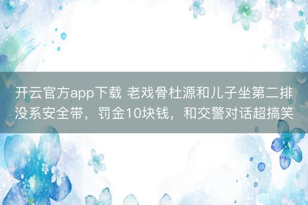 开云官方app下载 老戏骨杜源和儿子坐第二排没系安全带，罚金10块钱，和交警对话超搞笑